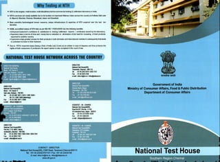 Why Testing at NTH
". NTH isthe largest, multi-location. multi-disciplinarytechno-commercial testing & calibration laboratory in India;
". NTH's services are easily availabledueto its location at important Metros/ cities across the country at Kolkata Salt Lake
& Alipore). Mumbai. Chennai.Ghaziabad.Jaipur and Guwahatr.
". Best scientific/technological human resource. unique infrastructure & expertise of NTH acquired Oller the last ten
decades.
". NABL accredited status of NTH labs as per ISD/EC 17025:2005 has the following benefits:
'ilfEnhancedCustomer's confidence & satisfaction in testing/calibration reports / certificates issued by the laboratory.
'" Exporters save in terms of time and moneydueto reduction or elimination of the needfor re-testing of their products
exported to another country.
",Customers enjoygreater access for their products in both domestic and international markets & subsequentlythat leads
to potential increase intheir business.
". Due to NTH's impartial status (being a GoIIt. of IndiaLab).it acts as an arbiter in case of disputes and thus protects the
rights of both consumers & producers. Its expert opinion is also accepted in the court of law.
NATIINAL TESI HIUSE NETWIRIICRISS THECIUNTRY
DIRECTOR
NationalTest House(SR)
Tharamani. Chennai - 600 113.
Tel: 91-44 2243 237412243 1157
Fax: 91-44 2243 3158
e-mail:nthsr.tn@nic.in/nthsr@dataone.in
DIRECTOR
NatiorniI Test House(ER)
Block - CP, Sector V
Sal Lake, KoIkata - 700 091
Tel: 91·33 2367 38711974112367 34291
30 13112367 3308 (Metrology)
Fax: 91-33 2367 387113308
e-mail: nthsal-wb@nic.in
SCIENnST - IN- CHARGE
National Test House(NWR)
Road No.9Fl Plot No.·E·763
V.K.lndustriaiArea, Jaipur· 302013
Tel: 91·141 217497915318
Fax: 91·141 2330 074
e·mail:nthjaipur@dataone.in
DIRECTOR
National Test House(WR)
Plot No. F·10. MIDC,MaroI,
Andheri(E), Mumbai - 400 093.
Tel: 91·22·2834 148312835 2350 12835 2341
Fax: 91·2228341767
lHllail : nthwr@mtnl.netin
CONTACT: DIRECTOR
National Test House(SR), CSIR Road, Taramani,Chennai-600113
Tel: +91 44 22432374/11571 Fax: +91 44 22433158
E-mail: nlhsr.tn@nic.in.nlhsr@dataone.in
www.nth.gov.in
Government of India
Ministry of Consumer Affairs, Food & Public Distribution
Department of Consumer Affairs
 
