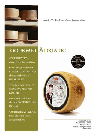 • FREE DELIVERY -
direct from the producer
• Featuring the current
RUNNER-UP CHAMPION
cheese of the world -
DINARSKI SIR
• The best ever prices for
CROATIA’S BELOVED
PAŠKI SIR
• New and traditional
cheeses EXCLUSIVE to the
UK market
• AUTHENTIC & UNIQUE,
fresh albumin cheese
delivered direct Gourmet Adriatic
4 Limefield Terrace
Manchester 19
simon.o.kerrgmail.com
07946 008869
exclusive UK distributor of great Croatian cheese
 