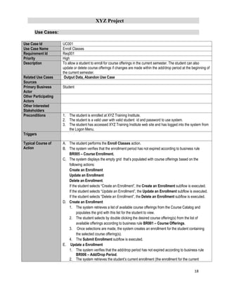 XYZ Project
18
Use Cases:
Use Case Id UC001
Use Case Name Enroll Classes
Requirement Id Req001
Priority High
Description To allow a student to enroll for course offerings in the current semester. The student can also
update or delete course offerings if changes are made within the add/drop period at the beginning of
the current semester.
Related Use Cases Output Data, Abandon Use Case
Sources
Primary Business
Actor
Student
Other Participating
Actors
Other Interested
Stakeholders
Preconditions 1. The student is enrolled at XYZ Training Institute.
2. The student is a valid user with valid student id and password to use system.
3. The student has accessed XYZ Training Institute web site and has logged into the system from
the Logon Menu.
Triggers
Typical Course of
Action
A. The student performs the Enroll Classes action.
B. The system verifies that the enrollment period has not expired according to business rule
BR005 – Course Enrollment.
C. The system displays the empty grid that’s populated with course offerings based on the
following actions:
Create an Enrollment
Update an Enrollment
Delete an Enrollment.
If the student selects “Create an Enrollment”, the Create an Enrollment subflow is executed.
If the student selects “Update an Enrollment”, the Update an Enrollment subflow is executed.
If the student selects “Delete an Enrollment”, the Delete an Enrollment subflow is executed.
D. Create an Enrollment
1. The system retrieves a list of available course offerings from the Course Catalog and
populates the grid with this list for the student to view.
2. The student selects by double clicking the desired course offering(s) from the list of
available offerings according to business rule BR001 – Course Offerings.
3. Once selections are made, the system creates an enrollment for the student containing
the selected course offering(s).
4. The Submit Enrollment subflow is executed.
E. Update a Enrollment
1. The system verifies that the add/drop period has not expired according to business rule
BR006 – Add/Drop Period.
2. The system retrieves the student’s current enrollment (the enrollment for the current
 