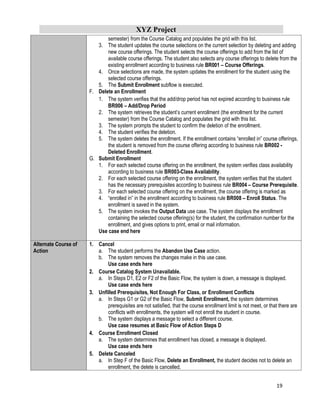 XYZ Project
19
semester) from the Course Catalog and populates the grid with this list.
3. The student updates the course selections on the current selection by deleting and adding
new course offerings. The student selects the course offerings to add from the list of
available course offerings. The student also selects any course offerings to delete from the
existing enrollment according to business rule BR001 – Course Offerings.
4. Once selections are made, the system updates the enrollment for the student using the
selected course offerings.
5. The Submit Enrollment subflow is executed.
F. Delete an Enrollment
1. The system verifies that the add/drop period has not expired according to business rule
BR006 – Add/Drop Period
2. The system retrieves the student’s current enrollment (the enrollment for the current
semester) from the Course Catalog and populates the grid with this list.
3. The system prompts the student to confirm the deletion of the enrollment.
4. The student verifies the deletion.
5. The system deletes the enrollment. If the enrollment contains “enrolled in” course offerings,
the student is removed from the course offering according to business rule BR002 -
Deleted Enrollment.
G. Submit Enrollment
1. For each selected course offering on the enrollment, the system verifies class availability
according to business rule BR003-Class Availability.
2. For each selected course offering on the enrollment, the system verifies that the student
has the necessary prerequisites according to business rule BR004 – Course Prerequisite.
3. For each selected course offering on the enrollment, the course offering is marked as
4. “enrolled in” in the enrollment according to business rule BR008 – Enroll Status. The
enrollment is saved in the system.
5. The system invokes the Output Data use case. The system displays the enrollment
containing the selected course offering(s) for the student, the confirmation number for the
enrollment, and gives options to print, email or mail information.
Use case end here
Alternate Course of
Action
1. Cancel
a. The student performs the Abandon Use Case action.
b. The system removes the changes make in this use case.
Use case ends here
2. Course Catalog System Unavailable.
a. In Steps D1, E2 or F2 of the Basic Flow, the system is down, a message is displayed.
Use case ends here
3. Unfilled Prerequisites, Not Enough For Class, or Enrollment Conflicts
a. In Steps G1 or G2 of the Basic Flow, Submit Enrollment, the system determines
prerequisites are not satisfied, that the course enrollment limit is not meet, or that there are
conflicts with enrollments, the system will not enroll the student in course.
b. The system displays a message to select a different course.
Use case resumes at Basic Flow of Action Steps D
4. Course Enrollment Closed
a. The system determines that enrollment has closed, a message is displayed.
Use case ends here
5. Delete Canceled
a. In Step F of the Basic Flow, Delete an Enrollment, the student decides not to delete an
enrollment, the delete is cancelled.
 