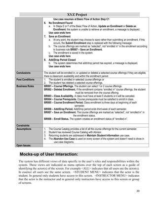 XYZ Project
20
Use case resumes at Basic Flow of Action Step C1
6. No Enrollment Found
a. In Steps E or F of the Basic Flow of Action, Update an Enrollment or Delete an
Enrollment, the system is unable to retrieve an enrollment, a message is displayed.
Use case ends here
7. Save an Enrollment
a. At any point, the student may choose to save rather than submitting an enrollment. If this
occurs, the Submit Enrollment step is replaced with the following message:
b. The course offerings are marked as “selected”, not “enrolled in” in the enrollment according
to business rule BR007 – Save an Enrollment.
c. The enrollment is saved in the system.
Use case ends here
8. Add/Drop Period Closed
b. The system determines that add/drop period has expired, a message is displayed.
Use case ends here
Conclusions The student will be enrolled in, or updated or deleted a selected course offerings if they are eligible,
there is classroom availability and within the enrollment period.
Post Conditions 1. The student is enrolled in selected course offerings or
2. The student has deleted a selected course offerings.
Business Rules BR001 – Course Offerings. The student can select 1 or 2 course offerings.
BR002 – Deleted Enrollment. If the enrollment contains “enrolled in” course offerings, the student
must be removed from the course offering.
BR003 – Class Availability. A class must have at least 5 students or it will be canceled.
BR004 – Course Prerequisite. Course prerequisite must be satisfied to enroll in class.
BR005 – Course Enrollment Period. Class enrollment is three days at beginning of each
semester.
BR006 – Add/Drop Period. Add/Drop period ends third week of each semester.
BR007 – Save an Enrollment. The course offerings are marked as “selected”, not “enrolled in” in
the enrollment status.
BR008 – Enroll Status. The system creates an enrollment status of “enrolled in”.
Constraints
Assumptions 1. The Course Catalog provides a list of all the course offerings for the current semester.
2. Student has reviewed Course Catalog with Advisor.
3. Returning students are addressed in Maintain Student Information use case.
4. The Abandon Use Case is used on every screen of the system and doesn’t need to show in
use case diagrams.
Open Issues:
Mocks-up of User Interaction:
The system has different views of data specific to the user’s roles and responsibilities within the
system. These views are indicated as menu options over the top of each screen as a guide of
identifying the actor(s) of the screen. For example <ALL> indicates that all users are the actor(s).
In essence all users see the same screen. <STUDENT MENU> indicates that the actor is the
student. In general only students have access to this screen. <INSTRUCTOR MENU> indicates
that the actor is the instructor and in general only instructors have access to this screen or group
of screens.
 