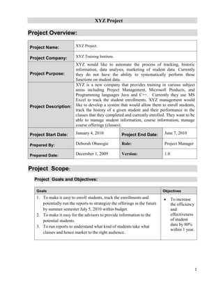 XYZ Project
1
Project Overview:
Project Name: XYZ Project.
Project Company: XYZ Training Institute.
Project Purpose:
XYZ would like to automate the process of tracking, historic
information, data analysis, marketing of student data. Currently
they do not have the ability to systematically perform these
functions on student data.
Project Description:
XYZ is a new company that provides training in various subject
areas including Project Management, Microsoft Products, and
Programming languages Java and C++. Currently they use MS
Excel to track the student enrollments. XYZ management would
like to develop a system that would allow them to enroll students,
track the history of a given student and their performance in the
classes that they completed and currently enrolled. They want to be
able to manage student information, course information, manage
course offerings (classes).
Project Start Date: January 4, 2010 Project End Date: June 7, 2010
Prepared By: Deborah Obasogie Role: Project Manager
Prepared Date: December 1, 2009 Version: 1.0
Project Scope:
Project Goals and Objectives:
Goals Objectives
1. To make it easy to enroll students, track the enrollments and
potentially run the reports to strategize the offerings in the future
by summer semester July 5, 2010 within budget.
2. To make it easy for the advisors to provide information to the
potential students.
3. To run reports to understand what kind of students take what
classes and hence market to the right audience.
 To increase
the efficiency
and
effectiveness
of student
data by 80%
within 1 year.
 