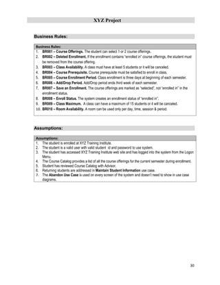 XYZ Project
30
Business Rules:
Business Rules:
1. BR001 – Course Offerings. The student can select 1 or 2 course offerings.
2. BR002 – Deleted Enrollment. If the enrollment contains “enrolled in” course offerings, the student must
be removed from the course offering.
3. BR003 – Class Availability. A class must have at least 5 students or it will be canceled.
4. BR004 – Course Prerequisite. Course prerequisite must be satisfied to enroll in class.
5. BR005 – Course Enrollment Period. Class enrollment is three days at beginning of each semester.
6. BR006 – Add/Drop Period. Add/Drop period ends third week of each semester.
7. BR007 – Save an Enrollment. The course offerings are marked as “selected”, not “enrolled in” in the
enrollment status.
8. BR008 – Enroll Status. The system creates an enrollment status of “enrolled in”.
9. BR009 – Class Maximum. A class can have a maximum of 15 students or it will be canceled.
10. BR010 – Room Availability. A room can be used only per day, time, session & period.
Assumptions:
Assumptions:
1. The student is enrolled at XYZ Training Institute.
2. The student is a valid user with valid student id and password to use system.
3. The student has accessed XYZ Training Institute web site and has logged into the system from the Logon
Menu.
4. The Course Catalog provides a list of all the course offerings for the current semester during enrollment.
5. Student has reviewed Course Catalog with Advisor.
6. Returning students are addressed in Maintain Student Information use case.
7. The Abandon Use Case is used on every screen of the system and doesn’t need to show in use case
diagrams.
 