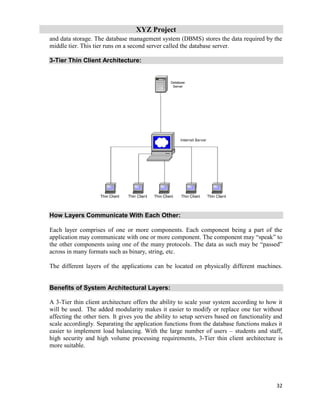 XYZ Project
32
and data storage. The database management system (DBMS) stores the data required by the
middle tier. This tier runs on a second server called the database server.
3-Tier Thin Client Architecture:
How Layers Communicate With Each Other:
Each layer comprises of one or more components. Each component being a part of the
application may communicate with one or more component. The component may “speak” to
the other components using one of the many protocols. The data as such may be “passed”
across in many formats such as binary, string, etc.
The different layers of the applications can be located on physically different machines.
Benefits of System Architectural Layers:
A 3-Tier thin client architecture offers the ability to scale your system according to how it
will be used. The added modularity makes it easier to modify or replace one tier without
affecting the other tiers. It gives you the ability to setup servers based on functionality and
scale accordingly. Separating the application functions from the database functions makes it
easier to implement load balancing. With the large number of users – students and staff,
high security and high volume processing requirements, 3-Tier thin client architecture is
more suitable.
 