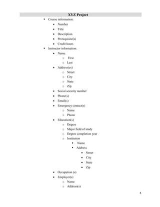 XYZ Project
4
 Course information:
 Number
 Title
 Description
 Prerequisite(s)
 Credit hours
 Instructor information:
 Name
o First
o Last
 Address(es)
o Street
o City
o State
o Zip
 Social security number
 Phone(s)
 Email(s)
 Emergency contact(s)
o Name
o Phone
 Education(s)
o Degree
o Major field of study
o Degree completion year
o Institution
 Name
 Address
 Street
 City
 State
 Zip
 Occupation (s)
 Employer(s)
o Name
o Address(s)
 