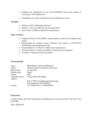 • Installing and configuration of low end TEAMLINK routers and modems in
various govt. office departments.
• Troubleshoot the tickets on daily basis by providing onsite service.
Strengths:
• Ability to work in challenging situations.
• Ability to work even under pressure for good results.
• Zeal to learn, Confident & dedication on profession.
Other Activities:
• Program Executive in IET (SWEC) student chapter, Leader role in academic main
project.
• Demonstrated the academic project ‘Dynamic solar tracker ‘in VISAI-2013
(CHENNAI) international project expo.
• Presented Paper on ‘E-Shark’ in National level Symposiums.
• Presented Poster on ‘Genesis of mobiles ‘in National level symposium
• A member of National Green Corps (NGC).
Personal details:
Name: PERCHERLA GANAPATHI RAJU
Father: VENKATA SATYANARAYANA RAJU
Date of birth: 25-Aug-1992
Marital status: Single
Gender: Male
Languages known: Telugu, Hindi and English
Address:
H.No:7-900/1/3,LastBusstop-Subash nagar,
IDA-jeedimetla, HYD-5000055.
Contact: +91-7658962799, +91-9849492049
Declaration:
I, hereby declare that all the information furnished above are true and correct to the best of my
knowledge
Place: Hyderabad.
 