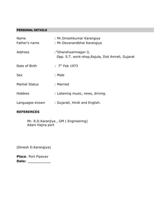 PERSONAL DETAILS
Name : Mr.Dineshkumar Karangiya
Father’s name : Mr.Devanandbhai Karangiya
Address :”Ghanshyamnagar-3,
Opp. S.T. work-shop,Rajula, Dist Amreli, Gujarat
Date of Birth : 7th
Feb 1973
Sex : Male
Martial Status : Married
Hobbies : Listening music, news, driving.
Languages known : Gujarati, Hindi and English.
REFERENCES
Mr. R.D.Karanjiya , GM ( Engineering)
Adani Hajira port
(Dinesh D.Karangiya)
Place: Port Pipavav
Date: _____________
 