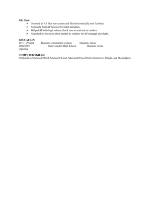 File Clerk
• Scanned all AP files into system and filed electronically into Ecabinet.
• Manually filed AP invoices by batch and dates.
• Helped AP with high volume check runs to send out to vendors.
• Searched for invoices when needed by vendors for AP manager and clerks.
EDUCATION:
2011 – Present Houston Community College Houston, Texas
2006/2007 Sam Houston High School Houston, Texas
Diploma
COMPUTER SKILLS:
Proficient in Microsoft Word, Microsoft Excel, Microsoft PowerPoint, Distinctive, Oracle, and DocuSphere.
 