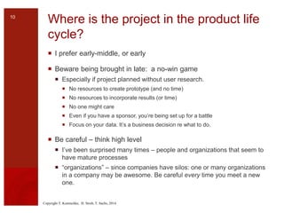 Copyright T. Komischke, H. Strub, T. Sachs, 2014
Where is the project in the product life
cycle?
 I prefer early-middle, or early
 Beware being brought in late: a no-win game
 Especially if project planned without user research.
 No resources to create prototype (and no time)
 No resources to incorporate results (or time)
 No one might care
 Even if you have a sponsor, you’re being set up for a battle
 Focus on your data. It’s a business decision re what to do.
 Be careful – think high level
 I’ve been surprised many times – people and organizations that seem to
have mature processes
 “organizations” – since companies have silos: one or many organizations
in a company may be awesome. Be careful every time you meet a new
one.
10
 