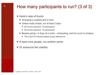 Copyright T. Komischke, H. Strub, T. Sachs, 2014
How many participants to run? (3 of 3)
 Hank’s rules of thumb
 Arranging a usability test is hard
 Unless really simple, run at least 3 days
 60 minute sessions: 15 participants
 90 minute sessions: 12 participants
 Beware going > 4 days at a crack – exhausting, and too much to analyze
 Too much for industry people to pay attention to
 If need more people, run another series
 Or outsource the usability
22
 