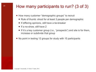 Copyright T. Komischke, H. Strub, T. Sachs, 2014
How many participants to run? (3 of 3)
 How many customer “demographic groups” to recruit
 Rule of thumb: shoot for at least 3 people per demographic
 If differing opinions, still have a tie-breaker
 If a no-show, still have 2
 If it’s a key customer group (i.e., “prospects”) and site is for them,
increase or subdivide that group
 No point in testing 12 groups for study with 15 participants
23
 