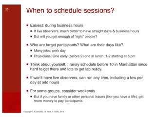 Copyright T. Komischke, H. Strub, T. Sachs, 2014
When to schedule sessions?
 Easiest: during business hours
 If live observers, much better to have straight days & business hours
 But will you get enough of “right” people?
 Who are target participants? What are their days like?
 Many jobs: work day
 Physicians: One early (before 9) one at lunch, 1-2 starting at 5 pm
 Think about yourself. I rarely schedule before 10 in Manhattan since
hard to get there and lots to get lab ready.
 If won’t have live observers, can run any time, including a few per
day at odd hours
 For some groups, consider weekends
 But if you have family or other personal issues (like you have a life), get
more money to pay participants
25
 