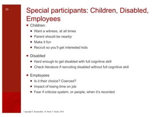 Copyright T. Komischke, H. Strub, T. Sachs, 2014
Special participants: Children, Disabled,
Employees
 Children:
 Want a witness, at all times
 Parent should be nearby
 Make it fun
 Recruit so you’ll get interested kids
 Disabled
 Hard enough to get disabled with full cognitive skill
 Check literature if recruiting disabled without full cognitive skill
 Employees
 Is it their choice? Coerced?
 Impact of losing time on job
 Fear if criticize system, or people, when it’s recorded
33
 