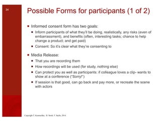 Copyright T. Komischke, H. Strub, T. Sachs, 2014
Possible Forms for participants (1 of 2)
 Informed consent form has two goals:
 Inform participants of what they’ll be doing, realistically, any risks (even of
embarrassment), and benefits (often, interesting tasks; chance to help
change a product; and get paid)
 Consent: So it’s clear what they’re consenting to
 Media Release:
 That you are recording them
 How recordings will be used (for study, nothing else)
 Can protect you as well as participants: if colleague loves a clip- wants to
show at a conference (“Sorry!”)
 If session is that good, can go back and pay more, or recreate the scene
with actors
34
 