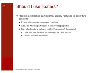 Copyright T. Komischke, H. Strub, T. Sachs, 2014
Should I use floaters?
 Floaters are backup participants, usually recruited to cover two
sessions
 Extremely valuable in case of no-show
 Also, for when a participant is totally inappropriate
 But, who has time to hang out for 2 sessions? Be careful
 I use best recruiter I can, request to go for 100% turnout
 I’ve had odd birds as floaters
38
 