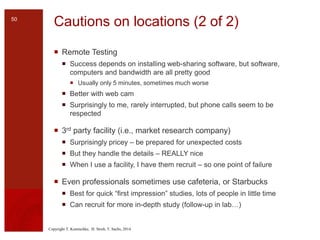 Copyright T. Komischke, H. Strub, T. Sachs, 2014
Cautions on locations (2 of 2)
 Remote Testing
 Success depends on installing web-sharing software, but software,
computers and bandwidth are all pretty good
 Usually only 5 minutes, sometimes much worse
 Better with web cam
 Surprisingly to me, rarely interrupted, but phone calls seem to be
respected
 3rd party facility (i.e., market research company)
 Surprisingly pricey – be prepared for unexpected costs
 But they handle the details – REALLY nice
 When I use a facility, I have them recruit – so one point of failure
 Even professionals sometimes use cafeteria, or Starbucks
 Best for quick “first impression” studies, lots of people in little time
 Can recruit for more in-depth study (follow-up in lab…)
50
 
