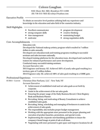 9101 Shore Rd. #601, Brooklyn NY 11209
(H) 718-213-7622 (E) colnyc1@yahoo.com
To obtain an executive level position utilizing both my experience and
knowledge in the education and sales field of the cosmetics industry.
Excellent communicator
strong computer skills
time management
motivator
program development
creative thinking
maintaining budget
strong negotiation skills
Education role:
Developed the National makeup artistry program which resulted in 7 million
dollars in sales annually.
Developed core education tools and training programs resulting in successful
seminars and sales increases nationally.
Developed training platforms for the education team, developed and coached the
trainers for enhanced performance and career development.
Conducted many successful training seminars.
Account Executive role:
2015 fragrance and beauty AE: Achieved 103% of yearly sales goal resulting in a
territory gain of 2 million dollars.
2014 Fragrance only AE, achieved 100% of sales goal resulting in a $500K gain.
01/2014 - Current Christian Dior Parfums, LLC - New York, NY
Account Executive
Achievement of established retail and net sales goals as set forth by
corporate.
Assist in the achievement of the net sales goals.
Ensuring the proper usage of the Daily Business Record, Client Registry
Book and Business Planner.
Recruiting, hiring, and motivating of Beauty Consultants to achieve
established sales goals.
Recruiting, hiring, scheduling and managing of freelancers to assist in the
achievement of sales goals.
The responsibility also includes proper budget management.
Working with the appropriate store personnel in the proper planning and
execution of product launches, promotions, and special events.
Implementing the corporate merchandising guidelines to insure the
company's brand image at point of sale at all times.
Negotiating with store personnel to gain space and improve locations for all
Coleen Gaughan
Executive Profile
Skill Highlights
Core Accomplishments
Professional Experience
 