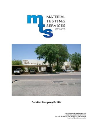 Detailed Company Profile
MATERIAL TESTING SERVICES (PTY) LTD
P. O. BOX 2069, GABORONE, BOTSWANA
(T):- +267 3913285, (F):- +267 3957577, (C):- +267 72727274
Email:- mark@mtsbotswana.co.bw
 