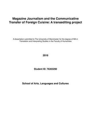 Magazine Journalism and the Communicative
Transfer of Foreign Cuisine: A transediting project
A dissertation submitted to The University of Manchester for the degree of MA in
Translation and Interpreting Studies in the Faculty of Humanities
2016
Student ID: 76303290
School of Arts, Languages and Cultures
 