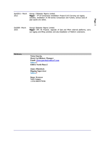 Page|3
April2011– March
2012:
Oct2009 –March
2010:
Acergy / Globestar Nigeria Limited.
Rigger – 4th LP Compressor Installation Project E.A.P Carrying out rigging
activities, Installation of 240 tonnes Compressor and Turbine, various sizes of
pipe spools ans valves.
Acergy/ Globestar Nigeria Limited.
Rigger- EPC 4A Projects. Upgrade of Iyak and Mfem external platforms, carry
out rigging and lifting activities and also Installation of Platform extensions.
Referees.
Victor Guerin,
Hook Up Offshore Manager
Email: victor.guerin@subsea7.com
Subsea7
ERHA North Phase2
James Blacklock
Rigging Supervisor
Subsea7
Ibanga Brownson
Nolib Company
(+234) 08029178186
 