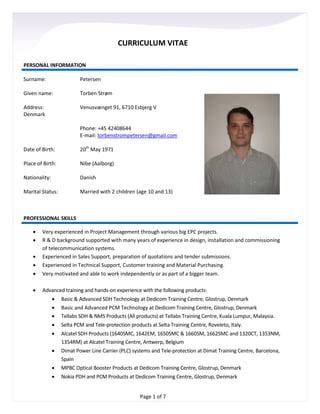 Page 1 of 7
CURRICULUM VITAE
PERSONAL INFORMATION
Surname: Petersen
Given name: Torben Strøm
Address: Venusvænget 91, 6710 Esbjerg V
Denmark
Phone: +45 42408644
E-mail: torbenstrompetersen@gmail.com
Date of Birth: 20th
May 1971
Place of Birth: Nibe (Aalborg)
Nationality: Danish
Marital Status: Married with 2 children (age 10 and 13)
PROFESSIONAL SKILLS
• Very experienced in Project Management through various big EPC projects.
• R & D background supported with many years of experience in design, installation and commissioning
of telecommunication systems.
• Experienced in Sales Support, preparation of quotations and tender submissions.
• Experienced in Technical Support, Customer training and Material Purchasing.
• Very motivated and able to work independently or as part of a bigger team.
• Advanced training and hands-on experience with the following products:
• Basic & Advanced SDH Technology at Dedicom Training Centre, Glostrup, Denmark
• Basic and Advanced PCM Technology at Dedicom Training Centre, Glostrup, Denmark
• Tellabs SDH & NMS Products (All products) at Tellabs Training Centre, Kuala Lumpur, Malaysia.
• Selta PCM and Tele-protection products at Selta Training Centre, Roveleto, Italy.
• Alcatel SDH Products (1640SMC, 1642EM, 1650SMC & 1660SM, 1662SMC and 1320CT, 1353NM,
1354RM) at Alcatel Training Centre, Antwerp, Belgium
• Dimat Power Line Carrier (PLC) systems and Tele-protection at Dimat Training Centre, Barcelona,
Spain
• MPBC Optical Booster Products at Dedicom Training Centre, Glostrup, Denmark
• Nokia PDH and PCM Products at Dedicom Training Centre, Glostrup, Denmark
 