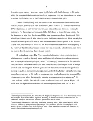 5
depending on the statutory level, may group fortified wine with distilled spirits. In this study,
where the statutory alcohol percentage cutoff was greater than 14%, we assumed this was meant
to include fortified wine, and so fortified wine was coded as a distilled spirit.
Another variable coding issue, exclusive to wine, was instances where a state divested
from the product gradually over time. For instance, Idaho switched to a license wine model in
1978, yet continued to carry popular wine products afterward in state stores as a courtesy to
customers. For the most part, wine sales in Idaho shifted over to licensed private outlets. But
the drawdown in wine from the shelves of Idaho state stores occurred over decades until 2002,
when Idaho divested from all wine products except for Idaho-produced wine. Idaho and Virginia
presently sell locally-produced wine in state stores to support domestic growth in this industry.
In both cases, the variable was coded as a full divestment from wine from the point beginning in
the year when the state shifted to retail licenses for wine, because the sale of wine in state stores
has more to do with marketing than with state control.
Organizational ownership: A key operational distinction within monopoly states is
whether control extends to the retail sector, and further still, whether the retail operations are
state stores or privately managed agency stores.7
All monopoly states control at the wholesale
level, and twelve states exert control over retail, either by directly owning the stores or through
contracts with private agents. With an agency model, the state rids itself of store operational
expenses (e.g., labor, management, lease payments, and so forth), but pays a price by forgoing a
share of gross revenue. In this study, an agency operation is defined as one that is managed by a
private concern, yet where the state either owns the inventory or sets the product price.8
We
create indicator variables for wholesale control, retail control, and retail agency. Figure 3.1.1
below plots the organizational trends for the state monopoly systems from 1997 to 2010.
7
In retail agency arrangements, the state often sets the price of the product and owns the inventory, while
private agents incur most overhead expenses. Similarly, at the wholesale level, some states own and
operate the enterprise, while others outsource operations to private agents.
8
Price-setting is another area where there is variation across the states. Some states fix prices, while
others set mark-up or price minimums for products. We considered only the fixed-price policies as
agency, thereby excluding from the definition of agency those states that constrain only the price, for
instance, by setting a minimum mark-up level.
 