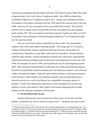 9
Annual spirit consumption declined steadily from late 1970s and into the late 1990s, from a high
of approximately 3.0 to a low of about 1.8 gallons per adult. Since 2000, the industry has
rebounded to slightly over 2.0 gallons per adult in 2011. Annual wine consumption exhibits a
less dramatic convex pattern, declining in the late 1970s and into the recession years of the early
1980s. However, the wine consumption trend is more stable than for spirits. The inflection
point for wine is a decade earlier (around 1990), and wine consumption per capita surpasses
spirits at about 1985. Wine consumption is presently at around 2.6 gallons per adult, as of 2011.
Not graphed is beer consumption, which has dropped steadily from 33 to 29 gallons per capita
over the same time period.
There are several non-exclusive explanations for these trends. First, demographic
changes in the United States might be affecting demand. The average age of U.S. citizens is
climbing, which partially explains a preference shift away from beer, which tends to be
consumed more frequently by young adults, and toward wine and spirits. Second, economic
conditions affect demand. Alcohol consumption in general rises with income, which partially
explains the declining consumption rates for spirits and wine during the severe recession of the
1980s, the resurgence for wine in 1990s, and the partial recovery for spirits beginning around
2000. Third, demand for alcohol products is affected by new product and marketing strategies.
Wineries have proliferated, and spirits producers have developed new products, such as flavored
vodkas, to broaden their appeal. While the spirits industry maintains a self-imposed restriction
on advertising in certain mediums, new marketing strategies, such as product placement in
television and movies, as well as the Internet, have expanded the messaging capacity of
producers. Finally, the comparatively rapid increase in the consumption rate of wine (and
perhaps to a lesser extent spirits) is likely related to the research suggesting positive health
attributes for the moderate consumption of this product.
3.3 Alcohol-Related State Income
Alcohol-related income comes primarily from three sources: (1) the sale of alcohol
products, (2) alcohol taxes, and (3) alcohol beverage licenses.11
Monopoly states earn income
11
A fourth, much smaller source is the fines levied on retail establishments for violating liquor laws. For
example, the 2010–11 fiscal year revenues for fine enforcement in Pennsylvania was $1.8 million, which
was approximately 15.7 percent of the revenue from licensing ($11.7 million) and less than half a percent
of the nearly $400 million in tax revenue. Our data source, the Census of Governments, does not provide
statistics on fines from spirits law enforcement.
 