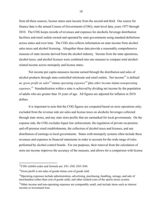 10
from all three sources; license states earn income from the second and third. Our source for
finance data is the annual Census of Governments (COG), state-level data, years 1977 through
2010. The COG keeps records of revenues and expenses for alcoholic beverage distribution
facilities and retail outlets owned and operated by state governments using standard definitions
across states and over time. The COG also collects information on state income from alcohol
sales taxes and alcohol licensing. Altogether these data provide a reasonably comprehensive
measure of state income derived from the alcohol industry. Income from the state operations,
alcohol taxes, and alcohol licenses were combined into one measure to compare total alcohol-
related income across monopoly and license states.
Net income per capita measures income earned through the distribution and sales of
alcohol products through state-controlled wholesale and retail outlets. Net income12
is defined
as: gross profit on sales13
minus operating expenses14
plus other income minus nonoperating
expenses.15
Standardization within a state is achieved by dividing net income by the population
of adults who are greater than 18 years of age. All figures are adjusted for inflation in 2010
dollars.
It is important to note that the COG figures are computed based on store operations only;
excluded from the revenue side are sales and license taxes on alcoholic beverages collected
through state stores, and any state store profits that are earmarked for local governments. On the
expense side, the COG excludes liquor law enforcement, the regulation of private on-premise
and off-premise retail establishments, the collection of alcohol taxes and licenses, and any
distribution of earnings to local governments. States with monopoly systems often include these
revenues and expenses in financial statements in order to account for the wide range of roles
performed by alcohol control boards. For our purposes, their removal from the calculation of
store net income improves the accuracy of the measure, and allows for a comparison with license
12
COG exhibit codes and formula are: Z41–Z42–Z43+Z44.
13
Gross profit is net sales of goods minus cost of goods sold.
14
Operating expenses include administration, advertising, purchasing, handling, storage, and sale of
merchandise (other than cost of goods sold), and other related costs of the spirits stores system.
15
Other income and non-operating expenses are comparably small, and include items such as interest
income or investment loss.
 