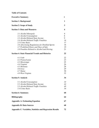 Table of Contents
Executive Summary i
Section 1: Background 1
Section 2: Scope of Study 3
Section 3: Data and Measures 4
3.1 Alcohol Monopoly 4
3.2 Alcohol Consumption 8
3.3 Alcohol-Related State Income 9
3.4 Alcohol-Related Traffic Fatalities 14
3.5 Crime Rates 17
3.6 Advertising Regulations for Distilled Spirits 18
3.7 Prohibited Hours and Days of Sale 19
3.8 Penalties Related to Alcohol and Driving 21
Section 4: State Financial Trends and Histories 22
4.1 Utah 22
4.2 Pennsylvania 23
4.3 Mississippi 25
4.4 Virginia 26
4.5 Montana 28
4.6 Iowa 29
4.7 Maine 30
4.8 West Virginia 32
Section 5: Analysis 34
5.1 Alcohol Consumption 34
5.2 Alcohol-Related State Income 44
5.3 Alcohol-Related Traffic Fatalities 49
5.4 Crime Rates 56
Section 6: Summary 60
Bibliography 64
Appendix A: Estimating Equation 67
Appendix B: Data Sources 68
Appendix C: Variables, Statistics and Regression Results 72
 