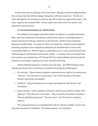 18
Overall crime rates are declining in the United States, although it should be emphasized that
these averages mask the different changes taking place within any single state. The only two
crimes that appear to be increasing are loitering and other assaults (not aggravated assaults). One
crime, vagrancy, has remained stable. The per capita crime ratios used in the analyses were
expressed in natural log form.
3.6 Advertising Regulations for Distilled Spirits
One method of encouraging responsible alcohol consumption is to regulate advertising.
Many states have enacted laws that attempt to minimize the exposure of underage drinkers to
industry promotions by placing constraints on advertisement, with the strictest regulations
applying to distilled spirits. To explore the effect of such policies, variables were developed for
advertising regulations from compilations published by the Distilled Spirits Council of the
United States (DISCUS). DISCUS reports are published every two years, and the research team
filled time gaps by referencing the relevant state statutes. A continuous data set of annual state-
level measures was compiled from 1977 through 2012 for outdoor billboard advertising and for
restrictions on newspaper, magazine, television, and radio advertising
Outdoor billboard regulation is common across the states. The DISCUS data has three
classifications for the level of restrictions on billboard advertising for distilled spirits:
1. No restriction. Typical statutory regulation statements that are coded as no restriction are
“Allowed,” “No restrictions or specifications,” and “Joint Committee of the States
Uniform Advertising code adopted.”
2. Prohibited. Typical statements that are coded as prohibited are “Not allowed” and
“Prohibited.”
3. Some restriction. Typical regulation statements coded as some restriction include “Prior
Approval,” “Only allowed in wet counties,” “May not portray intoxication or lewdness,”
“Must be dignified in good taste,” “Not near school,” and “No obscene or indecent
material.”
This categorical measure was operationalized with two indicator variables; one for some
restriction and another for prohibited. The omitted category is no restrictions.
 