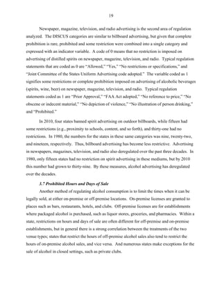 19
Newspaper, magazine, television, and radio advertising is the second area of regulation
analyzed. The DISCUS categories are similar to billboard advertising, but given that complete
prohibition is rare, prohibited and some restriction were combined into a single category and
expressed with an indicator variable. A code of 0 means that no restriction is imposed on
advertising of distilled spirits on newspaper, magazine, television, and radio. Typical regulation
statements that are coded as 0 are “Allowed,” “Yes,” “No restrictions or specifications,” and
“Joint Committee of the States Uniform Advertising code adopted.” The variable coded as 1
signifies some restrictions or complete prohibition imposed on advertising of alcoholic beverages
(spirits, wine, beer) on newspaper, magazine, television, and radio. Typical regulation
statements coded as 1 are “Prior Approval,” “FAA Act adopted,” “No reference to price,” “No
obscene or indecent material,” “No depiction of violence,” “No illustration of person drinking,”
and “Prohibited.”
In 2010, four states banned spirit advertising on outdoor billboards, while fifteen had
some restrictions (e.g., proximity to schools, content, and so forth), and thirty-one had no
restrictions. In 1980, the numbers for the states in these same categories was nine, twenty-two,
and nineteen, respectively. Thus, billboard advertising has become less restrictive. Advertising
in newspapers, magazines, television, and radio also deregulated over the past three decades. In
1980, only fifteen states had no restriction on spirit advertising in these mediums, but by 2010
this number had grown to thirty-nine. By these measures, alcohol advertising has deregulated
over the decades.
3.7 Prohibited Hours and Days of Sale
Another method of regulating alcohol consumption is to limit the times when it can be
legally sold, at either on-premise or off-premise locations. On-premise licenses are granted to
places such as bars, restaurants, hotels, and clubs. Off-premise licenses are for establishments
where packaged alcohol is purchased, such as liquor stores, groceries, and pharmacies. Within a
state, restrictions on hours and days of sale are often different for off-premise and on-premise
establishments, but in general there is a strong correlation between the treatments of the two
venue types; states that restrict the hours of off-premise alcohol sales also tend to restrict the
hours of on-premise alcohol sales, and vice versa. And numerous states make exceptions for the
sale of alcohol in closed settings, such as private clubs.
 