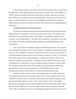 21
Across all states, Sunday usually has the strictest limits for alcohol sales; a residual from
the “Blue Laws” of the eighteenth century that were meant to promote piety on the Sabbath. As
of 2010, eight states prohibited off-premise alcohol sales on Sunday, and another twenty had
bans but allowed for exceptions based on local circumstances. Nevada was the most permissive
state, with 24-hour Sunday sales except if local governments decided to impose restrictions.
Approximately 20 percent of the states limit alcohol sales on Election Day to encourage political
participation.
3.8 Penalties Related to Alcohol and Driving
The final set of regulatory measures involves the penalties for driving while intoxicated,
drinking alcohol in the automobile when driving, and for alcohol servers. The primary source
for this data is the annual Digest of State Alcohol Highway Safety Related Legislation, state-
level data, years 1983 through 2011. The digest offers comprehensive information on state laws
and regulations that pertain to DWI and related infractions using standard definitions across
states and time.
This research focuses on mandatory penalties for DWI first convictions. Three measures
were developed: (1) mandatory fines (in terms of dollars), (2) mandatory imprisonment (in terms
of hours), and (3) mandatory revocation or suspension of a driver’s license (in terms of days). If
a state had mandatory penalties in these areas, the indicator variable was coded 1, zero otherwise.
Note that the code zero does not mean an absence of a penalty, but only that a state does not
mandate the penalty to local authorities. A final policy tested is whether the state has an Anti-
Consumption Law, which makes it a crime to consume alcoholic beverages in a motor vehicle.
This information was available from 1985 to present, and was structured as a dichotomous
variable with 1 if a law exists and zero otherwise. All of the above measures can be
conceptualized as proxies of the intolerance of a state toward drinking and driving.
Consistent with the “tough on crime” movement that began in the 1980s, penalties for
driving while intoxicated have become more severe. Thirty-two states mandated fines for first-
time DWI convictions in 2010, up from ten in 1983; twenty states imposed a mandatory prison
sentence for first-time DWI convictions in 2010, up from eleven in 1983. These harsher
penalties have accompanied a stricter national definition for “driving while intoxicated,” which
transitioned from a BAC of 0.10 or above to a BAC of 0.08 or above through the states from
1983 to 2004. Comparatively stable are laws mandating the suspension or revocation of driver’s
 