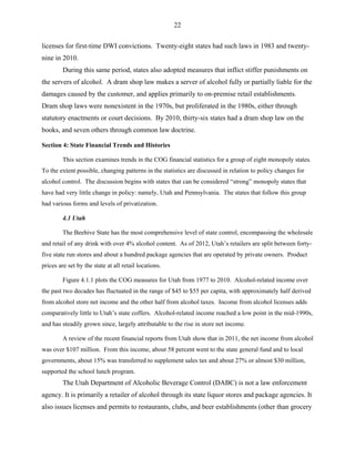 22
licenses for first-time DWI convictions. Twenty-eight states had such laws in 1983 and twenty-
nine in 2010.
During this same period, states also adopted measures that inflict stiffer punishments on
the servers of alcohol. A dram shop law makes a server of alcohol fully or partially liable for the
damages caused by the customer, and applies primarily to on-premise retail establishments.
Dram shop laws were nonexistent in the 1970s, but proliferated in the 1980s, either through
statutory enactments or court decisions. By 2010, thirty-six states had a dram shop law on the
books, and seven others through common law doctrine.
Section 4: State Financial Trends and Histories
This section examines trends in the COG financial statistics for a group of eight monopoly states.
To the extent possible, changing patterns in the statistics are discussed in relation to policy changes for
alcohol control. The discussion begins with states that can be considered “strong” monopoly states that
have had very little change in policy: namely, Utah and Pennsylvania. The states that follow this group
had various forms and levels of privatization.
4.1 Utah
The Beehive State has the most comprehensive level of state control, encompassing the wholesale
and retail of any drink with over 4% alcohol content. As of 2012, Utah’s retailers are split between forty-
five state run stores and about a hundred package agencies that are operated by private owners. Product
prices are set by the state at all retail locations.
Figure 4.1.1 plots the COG measures for Utah from 1977 to 2010. Alcohol-related income over
the past two decades has fluctuated in the range of $45 to $55 per capita, with approximately half derived
from alcohol store net income and the other half from alcohol taxes. Income from alcohol licenses adds
comparatively little to Utah’s state coffers. Alcohol-related income reached a low point in the mid-1990s,
and has steadily grown since, largely attributable to the rise in store net income.
A review of the recent financial reports from Utah show that in 2011, the net income from alcohol
was over $107 million. From this income, about 58 percent went to the state general fund and to local
governments, about 15% was transferred to supplement sales tax and about 27% or almost $30 million,
supported the school lunch program.
The Utah Department of Alcoholic Beverage Control (DABC) is not a law enforcement
agency. It is primarily a retailer of alcohol through its state liquor stores and package agencies. It
also issues licenses and permits to restaurants, clubs, and beer establishments (other than grocery
 