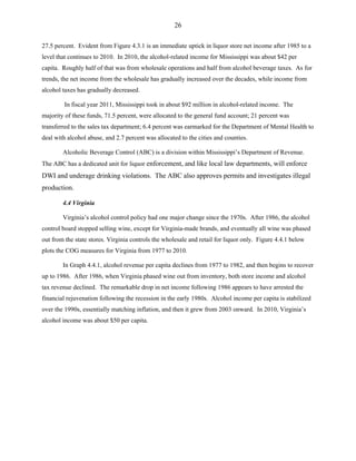 26
27.5 percent. Evident from Figure 4.3.1 is an immediate uptick in liquor store net income after 1985 to a
level that continues to 2010. In 2010, the alcohol-related income for Mississippi was about $42 per
capita. Roughly half of that was from wholesale operations and half from alcohol beverage taxes. As for
trends, the net income from the wholesale has gradually increased over the decades, while income from
alcohol taxes has gradually decreased.
In fiscal year 2011, Mississippi took in about $92 million in alcohol-related income. The
majority of these funds, 71.5 percent, were allocated to the general fund account; 21 percent was
transferred to the sales tax department; 6.4 percent was earmarked for the Department of Mental Health to
deal with alcohol abuse, and 2.7 percent was allocated to the cities and counties.
Alcoholic Beverage Control (ABC) is a division within Mississippi’s Department of Revenue.
The ABC has a dedicated unit for liquor enforcement, and like local law departments, will enforce
DWI and underage drinking violations. The ABC also approves permits and investigates illegal
production.
4.4 Virginia
Virginia’s alcohol control policy had one major change since the 1970s. After 1986, the alcohol
control board stopped selling wine, except for Virginia-made brands, and eventually all wine was phased
out from the state stores. Virginia controls the wholesale and retail for liquor only. Figure 4.4.1 below
plots the COG measures for Virginia from 1977 to 2010.
In Graph 4.4.1, alcohol revenue per capita declines from 1977 to 1982, and then begins to recover
up to 1986. After 1986, when Virginia phased wine out from inventory, both store income and alcohol
tax revenue declined. The remarkable drop in net income following 1986 appears to have arrested the
financial rejuvenation following the recession in the early 1980s. Alcohol income per capita is stabilized
over the 1990s, essentially matching inflation, and then it grew from 2003 onward. In 2010, Virginia’s
alcohol income was about $50 per capita.
 