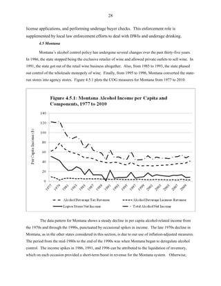 28
license applications, and performing underage buyer checks. This enforcement role is
supplemented by local law enforcement efforts to deal with DWIs and underage drinking.
4.5 Montana
Montana’s alcohol control policy has undergone several changes over the past thirty-five years.
In 1986, the state stopped being the exclusive retailer of wine and allowed private outlets to sell wine. In
1991, the state got out of the retail wine business altogether. Also, from 1985 to 1993, the state phased
out control of the wholesale monopoly of wine. Finally, from 1995 to 1996, Montana converted the state-
run stores into agency stores. Figure 4.5.1 plots the COG measures for Montana from 1977 to 2010.
The data pattern for Montana shows a steady decline in per capita alcohol-related income from
the 1970s and through the 1990s, punctuated by occasional spikes in income. The late 1970s decline in
Montana, as in the other states considered in this section, is due to our use of inflation-adjusted measures.
The period from the mid-1980s to the end of the 1990s was when Montana began to deregulate alcohol
control. The income spikes in 1986, 1991, and 1996 can be attributed to the liquidation of inventory,
which on each occasion provided a short-term boost in revenue for the Montana system. Otherwise,
 