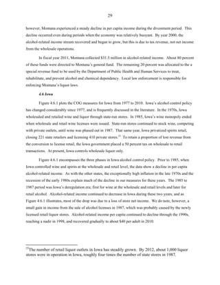 29
however, Montana experienced a steady decline in per capita income during the divestment period. This
decline occurred even during periods when the economy was relatively buoyant. By year 2000, the
alcohol-related income stream recovered and began to grow, but this is due to tax revenue, not net income
from the wholesale operations.
In fiscal year 2011, Montana collected $31.5 million in alcohol-related income. About 80 percent
of these funds were directed to Montana’s general fund. The remaining 20 percent was allocated to the a
special revenue fund to be used by the Department of Public Health and Human Services to treat,
rehabilitate, and prevent alcohol and chemical dependency. Local law enforcement is responsible for
enforcing Montana’s liquor laws.
4.6 Iowa
Figure 4.6.1 plots the COG measures for Iowa from 1977 to 2010. Iowa’s alcohol control policy
has changed considerably since 1977, and is frequently discussed in the literature. In the 1970s, Iowa
wholesaled and retailed wine and liquor through state-run stores. In 1985, Iowa’s wine monopoly ended
when wholesale and retail wine licenses were issued. State-run stores continued to stock wine, competing
with private outlets, until wine was phased out in 1987. That same year, Iowa privatized spirits retail,
closing 221 state retailers and licensing 410 private stores.22
To retain a proportion of lost revenue from
the conversion to license retail, the Iowa government placed a 50 percent tax on wholesale to retail
transactions. At present, Iowa controls wholesale liquor only.
Figure 4.6.1 encompasses the three phases in Iowa alcohol control policy. Prior to 1985, when
Iowa controlled wine and spirits at the wholesale and retail level, the data show a decline in per capita
alcohol-related income. As with the other states, the exceptionally high inflation in the late 1970s and the
recession of the early 1980s explain much of the decline in our measures for these years. The 1985 to
1987 period was Iowa’s deregulation era; first for wine at the wholesale and retail levels and later for
retail alcohol. Alcohol-related income continued to decrease in Iowa during these two years, and as
Figure 4.6.1 illustrates, most of the drop was due to a loss of store net income. We do note, however, a
small gain in income from the sale of alcohol licenses in 1987, which was probably caused by the newly
licensed retail liquor stores. Alcohol-related income per capita continued to decline through the 1990s,
reaching a nadir in 1998, and recovered gradually to about $40 per adult in 2010.
22
The number of retail liquor outlets in Iowa has steadily grown. By 2012, about 1,000 liquor
stores were in operation in Iowa, roughly four times the number of state stores in 1987.
 