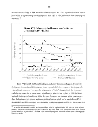31
income increases sharply in 1988. Interview evidence suggests that Maine began to depart from the non-
profit model by experimenting with higher product mark-ups. In 1989, a minimum mark-up pricing was
introduced.23
From 1992 to 2004, the Maine State Liquor and Lottery Commission began to downsize by
closing state stores and establishing agency stores, where alcohol prices were set by the state yet sales
occurred in private stores. Hence, another unique aspect of Maine’s deregulation is that it occurred
gradually; the conversion to agency stores took place over a twelve-year period. In 2004, the liquor
wholesale business was leased to the Maine Beverage Company, and afterward Maine experienced a
sharp decline in store net income, tax income, and total income, which can be seen in Figure 4.7.1.
Between 2003 and 2005, the liquor store net income per capita dropped from $30–$35 per capita to zero
23
The Maine Bureau of Alcoholic Beverages did not have an explanation for this spike in store income,
but the Census of Governments data provided clues. Up until 1988, sales revenues were a small fraction
greater than cost of goods sold. In 1988, sales revenues jumped in historical terms, while cost of goods
remained stable.
 