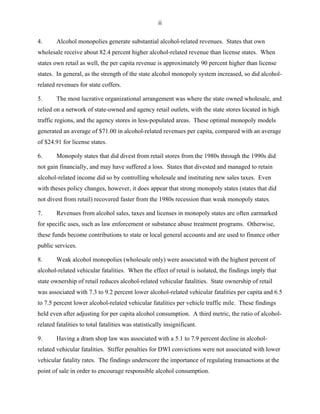 ii
4. Alcohol monopolies generate substantial alcohol-related revenues. States that own
wholesale receive about 82.4 percent higher alcohol-related revenue than license states. When
states own retail as well, the per capita revenue is approximately 90 percent higher than license
states. In general, as the strength of the state alcohol monopoly system increased, so did alcohol-
related revenues for state coffers.
5. The most lucrative organizational arrangement was where the state owned wholesale, and
relied on a network of state-owned and agency retail outlets, with the state stores located in high
traffic regions, and the agency stores in less-populated areas. These optimal monopoly models
generated an average of $71.00 in alcohol-related revenues per capita, compared with an average
of $24.91 for license states.
6. Monopoly states that did divest from retail stores from the 1980s through the 1990s did
not gain financially, and may have suffered a loss. States that divested and managed to retain
alcohol-related income did so by controlling wholesale and instituting new sales taxes. Even
with theses policy changes, however, it does appear that strong monopoly states (states that did
not divest from retail) recovered faster from the 1980s recession than weak monopoly states.
7. Revenues from alcohol sales, taxes and licenses in monopoly states are often earmarked
for specific uses, such as law enforcement or substance abuse treatment programs. Otherwise,
these funds become contributions to state or local general accounts and are used to finance other
public services.
8. Weak alcohol monopolies (wholesale only) were associated with the highest percent of
alcohol-related vehicular fatalities. When the effect of retail is isolated, the findings imply that
state ownership of retail reduces alcohol-related vehicular fatalities. State ownership of retail
was associated with 7.3 to 9.2 percent lower alcohol-related vehicular fatalities per capita and 6.5
to 7.5 percent lower alcohol-related vehicular fatalities per vehicle traffic mile. These findings
held even after adjusting for per capita alcohol consumption. A third metric, the ratio of alcohol-
related fatalities to total fatalities was statistically insignificant.
9. Having a dram shop law was associated with a 5.1 to 7.9 percent decline in alcohol-
related vehicular fatalities. Stiffer penalties for DWI convictions were not associated with lower
vehicular fatality rates. The findings underscore the importance of regulating transactions at the
point of sale in order to encourage responsible alcohol consumption.
 