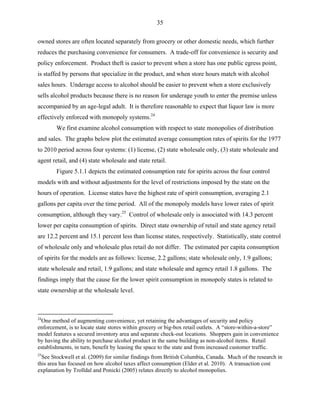35
owned stores are often located separately from grocery or other domestic needs, which further
reduces the purchasing convenience for consumers. A trade-off for convenience is security and
policy enforcement. Product theft is easier to prevent when a store has one public egress point,
is staffed by persons that specialize in the product, and when store hours match with alcohol
sales hours. Underage access to alcohol should be easier to prevent when a store exclusively
sells alcohol products because there is no reason for underage youth to enter the premise unless
accompanied by an age-legal adult. It is therefore reasonable to expect that liquor law is more
effectively enforced with monopoly systems.24
We first examine alcohol consumption with respect to state monopolies of distribution
and sales. The graphs below plot the estimated average consumption rates of spirits for the 1977
to 2010 period across four systems: (1) license, (2) state wholesale only, (3) state wholesale and
agent retail, and (4) state wholesale and state retail.
Figure 5.1.1 depicts the estimated consumption rate for spirits across the four control
models with and without adjustments for the level of restrictions imposed by the state on the
hours of operation. License states have the highest rate of spirit consumption, averaging 2.1
gallons per capita over the time period. All of the monopoly models have lower rates of spirit
consumption, although they vary.25
Control of wholesale only is associated with 14.3 percent
lower per capita consumption of spirits. Direct state ownership of retail and state agency retail
are 12.2 percent and 15.1 percent less than license states, respectively. Statistically, state control
of wholesale only and wholesale plus retail do not differ. The estimated per capita consumption
of spirits for the models are as follows: license, 2.2 gallons; state wholesale only, 1.9 gallons;
state wholesale and retail, 1.9 gallons; and state wholesale and agency retail 1.8 gallons. The
findings imply that the cause for the lower spirit consumption in monopoly states is related to
state ownership at the wholesale level.
24
One method of augmenting convenience, yet retaining the advantages of security and policy
enforcement, is to locate state stores within grocery or big-box retail outlets. A “store-within-a-store”
model features a secured inventory area and separate check-out locations. Shoppers gain in convenience
by having the ability to purchase alcohol product in the same building as non-alcohol items. Retail
establishments, in turn, benefit by leasing the space to the state and from increased customer traffic.
25
See Stockwell et al. (2009) for similar findings from British Columbia, Canada. Much of the research in
this area has focused on how alcohol taxes affect consumption (Elder et al. 2010). A transaction cost
explanation by Trolldal and Ponicki (2005) relates directly to alcohol monopolies.
 