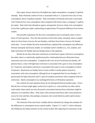 37
Once again, license states have the highest per capita consumption, averaging 2.4 gallons
annually. State wholesale control of wine is associated with an 11.2 percent lower rate of wine
consumption, about 2.0 gallons annually. State ownership of wholesale and retail is associated
with 10 percent less wine consumption when compared with license states, averaging 2.1 gallons
per capita. State retail sales through an agency arrangement, however, drops wine consumption
to less than a gallon per capita, representing an approximate 59.4 percent difference from license
models.
One possible explanation for the lower consumption rates in monopoly states is fewer
hours of retail operation. Over the time period covered in this study, monopoly states averaged
about six fewer hours of access for non-Sundays, and three fewer hours of access for Sunday
retail sales. To test whether the more restricted hours explained the consumption rate difference
between monopoly and license models, we included control variables (i.e., low, medium, and
high restrictions) for Sunday and non-Sunday hours in the equations.
Results do not show that more restrictions on retail hours equate with lower consumption,
but rather, there is a statistically significant positive relationship between off-premise hours
restrictions and wine consumption. Compared with a low level of restricted non-Sunday, off-
premise hours, a state with high hours restriction is associated with a gain in wine consumption
by 7.4 percent, and medium restriction is associated with a gain in wine consumption of about
4.9 percent. Restrictions on Sunday hours of sales exhibit a similar pattern of positive
associations with wine consumption, although lower in magnitude than for non-Sundays: 5.9
percent gain for high restrictions and 4.1 gain for medium restrictions when compared with low
restrictions. Spirits consumption was unchanged by hours of off-premise operation.
Our controls for retail operation hours do not distinguish between product types. Given
that the laws on hours might apply exclusively to spirits (i.e., wine and beer are often sold in
retail outlets where spirits are not), the positive association between hour restrictions might be
indicative of a substitute effect. If the states with restricted retail hours allow more permissive
access for wine and beer, then perhaps consumers who would otherwise prefer spirits choose
wine or beer instead.
The inclusion of the store hours variables did not substantively change the estimates for
the differences in consumption across control models. Figures 5.1.1 and 5.1.2 above illustrate
this finding by providing estimates for the control models after adjusting for restrictions on the
 