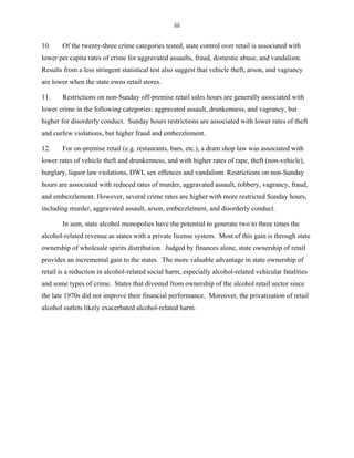 iii
10. Of the twenty-three crime categories tested, state control over retail is associated with
lower per capita rates of crime for aggravated assaults, fraud, domestic abuse, and vandalism.
Results from a less stringent statistical test also suggest that vehicle theft, arson, and vagrancy
are lower when the state owns retail stores.
11. Restrictions on non-Sunday off-premise retail sales hours are generally associated with
lower crime in the following categories: aggravated assault, drunkenness, and vagrancy, but
higher for disorderly conduct. Sunday hours restrictions are associated with lower rates of theft
and curfew violations, but higher fraud and embezzlement.
12. For on-premise retail (e.g. restaurants, bars, etc.), a dram shop law was associated with
lower rates of vehicle theft and drunkenness, and with higher rates of rape, theft (non-vehicle),
burglary, liquor law violations, DWI, sex offences and vandalism. Restrictions on non-Sunday
hours are associated with reduced rates of murder, aggravated assault, robbery, vagrancy, fraud,
and embezzlement. However, several crime rates are higher with more restricted Sunday hours,
including murder, aggravated assault, arson, embezzlement, and disorderly conduct.
In sum, state alcohol monopolies have the potential to generate two to three times the
alcohol-related revenue as states with a private license system. Most of this gain is through state
ownership of wholesale spirits distribution. Judged by finances alone, state ownership of retail
provides an incremental gain to the states. The more valuable advantage in state ownership of
retail is a reduction in alcohol-related social harm, especially alcohol-related vehicular fatalities
and some types of crime. States that divested from ownership of the alcohol retail sector since
the late 1970s did not improve their financial performance. Moreover, the privatization of retail
alcohol outlets likely exacerbated alcohol-related harm.
 