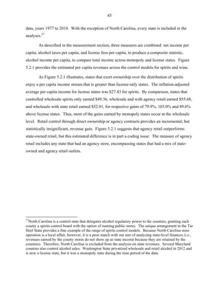 45
data, years 1977 to 2010. With the exception of North Carolina, every state is included in the
analyses.27
As described in the measurement section, three measures are combined: net income per
capita, alcohol taxes per capita, and license fees per capita, to produce a composite statistic,
alcohol income per capita, to compare total income across monopoly and license states. Figure
5.2.1 provides the estimated per capita revenues across the control models for spirits and wine.
As Figure 5.2.1 illustrates, states that exert ownership over the distribution of spirits
enjoy a per capita income stream that is greater than license-only states. The inflation-adjusted
average per capita income for license states was $27.43 for spirits. By comparison, states that
controlled wholesale spirits only earned $49.36, wholesale and with agency retail earned $55.68,
and wholesale with state retail earned $52.01, for respective gains of 79.9%, 103.0% and 89.6%
above license states. Thus, most of the gains earned by monopoly states occur at the wholesale
level. Retail control through direct ownership or agency contracts provides an incremental, but
statistically insignificant, revenue gain. Figure 5.2.1 suggests that agency retail outperforms
state-owned retail, but this estimated difference is in part a coding issue. The measure of agency
retail includes any state that had an agency store, encompassing states that had a mix of state-
owned and agency retail outlets.
27
North Carolina is a control state that delegates alcohol regulatory power to the counties, granting each
county a spirits control board with the option of running public stores. The unique arrangement in the Tar
Heel State provides a fine example of the range of spirits control models. Because North Carolina store
operation is a local affair, however, it is a poor match with our aim of analyzing state-level finances (i.e.,
revenues earned by the county stores do not show up as state income because they are retained by the
counties). Therefore, North Carolina is excluded from the analysis on state revenues. Several Maryland
counties also control alcohol sales. Washington State privatized wholesale and retail alcohol in 2012 and
is now a license state, but it was a monopoly state during the time period of the data.
 