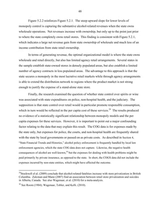 48
Figure 5.2.2 reinforces Figure 5.2.1. The steep upward slope for lower levels of
monopoly control is capturing the substantive alcohol-related revenues when the state owns
wholesale operations. Net revenues increase with ownership, but only up to the point just prior
to where the state completely owns retail stores. This finding is consistent with Figure 5.2.1,
which indicates a large net revenue gain from state ownership of wholesale and much less of an
income contribution from state retail ownership.
In terms of generating revenue, the optimal organizational model is where the state owns
wholesale and retail directly, but also has limited agency retail arrangements. Several states in
the sample establish state-owned stores in densely populated areas, but also establish a limited
number of agency contracts in less populated areas. The advantage to this approach is that the
state secures a monopoly in the most lucrative retail markets while through agency arrangements
is able to extend the distribution network to regions where the product market is not strong
enough to justify the expense of a stand-alone state store.
Finally, the research examined the question of whether state control over spirits or wine
was associated with state expenditures on police, non-hospital health, and the judiciary. The
supposition is that state control over retail would in particular promote responsible consumption,
which in turn would be reflected in the per capita cost of these services.29
The results produced
no evidence of a statistically significant relationship between monopoly models and the per
capita expenses for these services. However, it is important to point out a major confounding
factor relating to the data that may explain this result. The COG data is for expenses made by
the state only, but expenses for police, the courts, and non-hospital health are frequently shared
with the state by local governments or passed on as private costs. As described in Section 4,
“State Financial Trends and Histories,” alcohol policy enforcement is frequently handled by local law
enforcement agencies, which the state COG data does not capture. Likewise, the negative health
consequences of alcohol are well known,30
but the expenses for dealing with health problems might be
paid primarily by private insurance, as opposed to the state. In short, the COGS data did not include the
expenses incurred by non-state entities, which might have affected the outcome.
29
Stockwell el al. (2009) conclude that alcohol-related fatalities increase with store privatization in British
Columbia. Zalcman and Mann (2007) find an association between retail store privatization and suicides
in Alberta, Canada. See also Wagenaar, et al. (2010) for a meta-analysis.
30
See Room (1984); Wagenaar, Tobler, and Kelli. (2010).
 