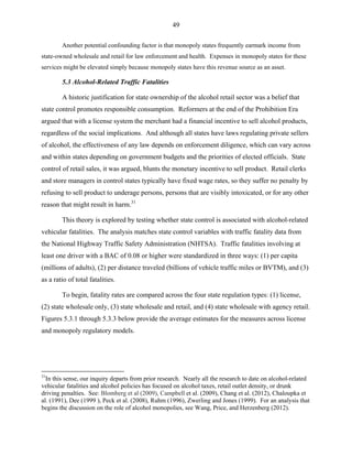 49
Another potential confounding factor is that monopoly states frequently earmark income from
state-owned wholesale and retail for law enforcement and health. Expenses in monopoly states for these
services might be elevated simply because monopoly states have this revenue source as an asset.
5.3 Alcohol-Related Traffic Fatalities
A historic justification for state ownership of the alcohol retail sector was a belief that
state control promotes responsible consumption. Reformers at the end of the Prohibition Era
argued that with a license system the merchant had a financial incentive to sell alcohol products,
regardless of the social implications. And although all states have laws regulating private sellers
of alcohol, the effectiveness of any law depends on enforcement diligence, which can vary across
and within states depending on government budgets and the priorities of elected officials. State
control of retail sales, it was argued, blunts the monetary incentive to sell product. Retail clerks
and store managers in control states typically have fixed wage rates, so they suffer no penalty by
refusing to sell product to underage persons, persons that are visibly intoxicated, or for any other
reason that might result in harm.31
This theory is explored by testing whether state control is associated with alcohol-related
vehicular fatalities. The analysis matches state control variables with traffic fatality data from
the National Highway Traffic Safety Administration (NHTSA). Traffic fatalities involving at
least one driver with a BAC of 0.08 or higher were standardized in three ways: (1) per capita
(millions of adults), (2) per distance traveled (billions of vehicle traffic miles or BVTM), and (3)
as a ratio of total fatalities.
To begin, fatality rates are compared across the four state regulation types: (1) license,
(2) state wholesale only, (3) state wholesale and retail, and (4) state wholesale with agency retail.
Figures 5.3.1 through 5.3.3 below provide the average estimates for the measures across license
and monopoly regulatory models.
31
In this sense, our inquiry departs from prior research. Nearly all the research to date on alcohol-related
vehicular fatalities and alcohol policies has focused on alcohol taxes, retail outlet density, or drunk
driving penalties. See: Blomberg et al (2009), Campbell et al. (2009), Chang et al. (2012), Chaloupka et
al. (1991), Dee (1999 ), Peck et al. (2008), Ruhm (1996), Zwerling and Jones (1999). For an analysis that
begins the discussion on the role of alcohol monopolies, see Wang, Price, and Herzenberg (2012).
 