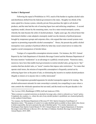 Section 1: Background
Following the repeal of Prohibition in 1933, much of the burden to regulate alcohol sales
and distribution shifted from the federal government to the states. Roughly two-thirds of the
states opted for a license system, whereby private firms purchase the right to sell alcohol
products, and the state had the role of enacting liquor laws and enforcing compliance. A second
regulatory model, chosen by the remaining states, was for a state-owned monopoly system,
whereby the state became the seller of alcohol products. Eighty years ago, the critical factor that
determined whether a state adopted a monopoly model was the intensity of political pressure
brought by temperance groups and corporate elites, who argued that state-owned systems were
superior at promoting responsible alcohol consumption.1
Hence, the present-day public alcohol
monopolies were a product of political efforts by latter-day social conservatives to reduce the
negative social consequences of alcohol abuse.
Vestiges of a responsible-consumption mission remain. For instance, the 2011 Annual
Reports by the Utah Department of Alcoholic Beverage Control and the Montana Department of
Revenue mention “moderation” as an advantage to a publicly owned system. Numerous states,
moreover, have laws that enable local governments to restrict alcohol sales, giving rise to “dry”
counties that ban alcohol sales, or “moist” counties that impose sales restrictions.2
For states that
operate retail stores, the mission of responsible consumption is frequently carried out by
enforcing liquor laws at the point of sale, or eliminating the incentive to market alcohol products
illegally to minors or to anyone who is visibly intoxicated.3
But temperance-grounded arguments for alcohol monopolies appear to be waning. The
alcohol-enforcement rationale for state ownership is certainly less compelling in cases where a
state controls the wholesale operations but not retail, and the trend over the past decades is for
1
See: Levine (1985); Rumbarger (1989); Goff and Anderson (1994).
2
More common is a partial restriction on alcoholic beverage sales, which is referred to as “moist” policy.
Completely dry counties, i.e., where the sale of any alcohol product is prohibited, are clustered primarily
in the southern United States.
3
For instance, the Montana Department of Revenue FY 2011 Spirits Enterprise Fund Report of
Operations states: “The purpose of control is to make distilled spirits available to those adults who choose
to drink responsibly, but not to promote the sale of distilled spirits.” For similar statements see:
Washington State Spirits Control Board, FY 2011 Annual Report; the Virginia Department of Alcoholic
Beverage Control Mission in Review 2011; the State of Alabama Alcoholic Beverage Control Board
Annual Report, 2010–2009.
 