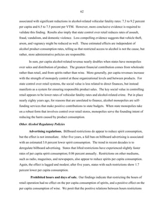 62
associated with significant reductions in alcohol-related vehicular fatality rates: 7.3 to 9.2 percent
per capita and 6.5 to 7.5 percent per VTM. However, more conclusive evidence is required to
validate this finding. Results also imply that state control over retail reduces rates of assault,
fraud, vandalism, and domestic violence. Less compelling evidence suggests that vehicle theft,
arson, and vagrancy might be reduced as well. These estimated effects are independent of
alcohol product consumption rates, telling us that restricted access to alcohol is not the cause, but
rather, store administrative policies are responsible.
In sum, per capita alcohol-related revenue nearly doubles when states have monopolies
over sales and distribution of product. The greatest financial contribution comes from wholesale
rather than retail, and from spirits rather than wine. More generally, per capita revenues increase
with the strength of monopoly control at these organizational levels and between products. For
state control over retail systems, the social value is less related to direct finances, but instead
manifests as a system for ensuring responsible product sales. The key social value in controlling
retail appears to be lower rates of vehicular fatality rates and alcohol-related crime. Put in place
nearly eighty years ago, for reasons that are unrelated to finance, alcohol monopolies are self-
funding services that make positive contributions to state budgets. When state monopolies take
on a robust form that involves control over retail stores, monopolies serve the founding intent of
reducing the harm caused by product consumption.
Other Alcohol Regulatory Policies
Advertising regulations. Billboard restrictions do appear to reduce spirit consumption,
but the effect is not immediate. After five years, a full ban on billboard advertising is associated
with an estimated 3.8 percent lower spirit consumption. The trend in recent decades is to
deregulate billboard advertising. States that lifted restrictions have experienced slightly faster
rates of per capita spirit consumption; 0.06 percent annually. Restrictions on other mediums,
such as radio, magazines, and newspapers, also appear to reduce spirits per capita consumption.
Again, the effect is lagged and modest; after five years, states with such restrictions show 1.7
percent lower per capita consumption.
Prohibited hours and days of sale. Our findings indicate that restricting the hours of
retail operation had no effect on the per capita consumption of spirits, and a positive effect on the
per capita consumption of wine. We posit that the positive relations between hours restrictions
 