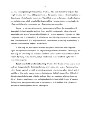 63
and wine consumption might be a substitute effect, i.e., if the restrictions apply to spirits, then
people consume more wine. Adding retail hours to the equations brings no substantive change to
the estimated effect of alcohol monopolies. We did find, however, that states with a local option
on retail sales hours, which typically liberalizes retail hours in urban centers, is associated with
9.3 percent higher wine consumption and 1.7 percent spirit consumption.
Contrary to our expectations, greater restrictions on retail hours did not associate with
fewer alcohol-related vehicular fatalities. States with high restrictions for off-premise retail
hours had greater ratios of alcohol-related fatalities (8.7 percent per capita; 8.2 percent per VTM;
16.1 percent ratio to total fatalities). It might be that when the off-premise retail locations are not
open, consumers instead go to on-premise alcohol establishments, where they are more likely to
consume alcohol and then operate a motor vehicle.
A dram shop law, which penalizes server negligence, is associated with 9.0 percent
higher per capita wine consumption and 3.6 percent higher spirit consumption. Interestingly, the
dram shop law consistently was associated with fewer alcohol-related vehicular fatalities (5 to 8
percent, depending on the measure), and yet paradoxically is associated with higher rates of
some crime categories.
Penalties related to alcohol and driving. Over the three decades of time covered in our
analyses, state penalties for drinking and driving have become more severe. Presumably these
policy changes are made to punish irresponsible consumer behavior and reduce alcohol-related
social harm. Our results suggest, however, that tightening the BAC standard from 0.10 to 0.08
did not reduce alcohol-related vehicular fatalities. Likewise, mandatory jail terms, fines, and
driver’s license revocation were poor predictors of alcohol-related vehicle deaths. What these
findings imply is that penalties imposed on the consumers of alcohol have little effect on the
social harm from irresponsible alcohol consumption.
 