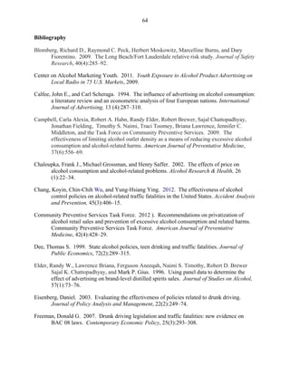 64
Bibliography
Blomberg, Richard D., Raymond C. Peck, Herbert Moskowitz, Marcelline Burns, and Dary
Fiorentino. 2009. The Long Beach/Fort Lauderdale relative risk study. Journal of Safety
Research, 40(4):285–92.
Center on Alcohol Marketing Youth. 2011. Youth Exposure to Alcohol Product Advertising on
Local Radio in 75 U.S. Markets, 2009.
Calfee, John E., and Carl Scheraga. 1994. The influence of advertising on alcohol consumption:
a literature review and an econometric analysis of four European nations. International
Journal of Advertising, 13 (4):287–310.
Campbell, Carla Alexia, Robert A. Hahn, Randy Elder, Robert Brewer, Sajal Chattopadhyay,
Jonathan Fielding, Timothy S. Naimi, Traci Toomey, Briana Lawrence, Jennifer C.
Middleton, and the Task Force on Community Preventive Services. 2009. The
effectiveness of limiting alcohol outlet density as a means of reducing excessive alcohol
consumption and alcohol-related harms. American Journal of Preventative Medicine,
37(6):556–69.
Chaloupka, Frank J., Michael Grossman, and Henry Saffer. 2002. The effects of price on
alcohol consumption and alcohol-related problems. Alcohol Research & Health, 26
(1):22–34.
Chang, Koyin, Chin-Chih Wu, and Yung-Hsiang Ying. 2012. The effectiveness of alcohol
control policies on alcohol-related traffic fatalities in the United States. Accident Analysis
and Prevention, 45(3):406–15.
Community Preventive Services Task Force. 2012 ). Recommendations on privatization of
alcohol retail sales and prevention of excessive alcohol consumption and related harms.
Community Preventive Services Task Force. American Journal of Preventative
Medicine, 42(4):428–29.
Dee, Thomas S. 1999. State alcohol policies, teen drinking and traffic fatalities. Journal of
Public Economics, 72(2):289–315.
Elder, Randy W., Lawrence Briana, Ferguson Aneeqah, Naimi S. Timothy, Robert D. Brewer
Sajal K. Chattopadhyay, and Mark P. Gius. 1996. Using panel data to determine the
effect of advertising on brand-level distilled spirits sales. Journal of Studies on Alcohol,
57(1):73–76.
Eisenberg, Daniel. 2003. Evaluating the effectiveness of policies related to drunk driving.
Journal of Policy Analysis and Management, 22(2):249–74.
Freeman, Donald G. 2007. Drunk driving legislation and traffic fatalities: new evidence on
BAC 08 laws. Contemporary Economic Policy, 25(3):293–308.
 