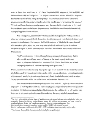 2
states to divest from retail: Iowa in 1987, West Virginia in 1990, Montana in 1995 and 1996, and
Maine over the 1992 to 2002 period. The original concern about alcohol’s ill effects on public
health and social welfare is being challenged by a neoconservative movement for limited
government; an ideology underwritten by actors that stand to gain by privatizing this industry.4
Virginia and Pennsylvania monopoly systems were threatened with privatization in 2011, and
both proposals questioned whether the government should be involved in alcohol sales while
downplaying public health concerns.
As a consequence, arguments for retaining alcohol monopolies for curbing substance
abuse are being supplemented with discussions about the economic contribution of state-owned
systems to state budgets. For instance, the Utah Department of Alcoholic Beverage Control,
which markets spirits, wine, and most beer at the wholesale and retail levels, defend this
exceptional degree of public ownership with a succinct statement on the economic benefits to
Utah citizens:
“Utah’s spirits control system offers definite advantages to Utah's citizens. Spirits
sales provide a significant source of income to the state's general fund which
serves to relieve the individual tax burden of Utah citizens. In addition, the school
lunch program receives substantial funding from spirits sales.”5
Utah’s justification touches not only the popular topic of tax restraint, but also a specific use for
alcohol monopoly revenues to support a popular public service, education. Legislatures in states
with monopoly alcohol systems frequently earmark funds for alcohol-related public services.
Two popular earmarks are for law enforcement and substance abuse services.
Thus, the roles of alcohol monopoly systems have evolved. Originally, state control was
engineered to protect public health and well-being by providing a stricter institutional system for
regulation. At the time, advocates believed that removing the profit motive to sell alcohol was
important to safeguard against irresponsible marketing. Presently, alcohol monopolies are
4
The 2011 ballot initiative in the State of Washington to privatize wholesale and retail alcohol sales was
reportedly financed by big-box retailer Costco, at over $20 million, and supported to a lesser extent by
retailers Safeway, Trader Joe’s, and representatives from the restaurant industry. See:
http://seattletimes.nwsource.com/html/localnews/2016720231_elexspirits09m.html
http://www.beverageworld.com/articles/full/14853/washington-state-to-privatize-spirits-sales.
5
76th Annual Report, Utah Department of Alcoholic Beverage Control.
 