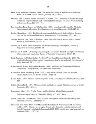 65
Goff, Brian, and Gary Anderson. 1994. The political economy of prohibition in the United
States, 1919–1933. Social Science Quarterly, 75(2):270–83.
Hoadley, John F., Beth C. Fuchs, and Harold D. Holder. 1984. The effect of alcohol beverage
restrictions on consumption: a 25-year longitudinal analysis. American Journal of Drug
and Alcohol Abuse, 10(3):375–401.
Lariviere, Eric, Larue Bruno, and Chalfant, Jim. 2000. Modeling the Demand for Alcoholic
Beverages and Advertising Specifications. Agricultural Economics, 22(2):147–62.
Levine, Harry Gene. 1985. The birth of American alcohol control: the Prohibition, the power
elite and the problem of lawlessness. Contemporary Drug Problems, 12(1):63–115.
Mosher, James F., and David H. Jernigan. 1989. New directions in alcohol policy. Annual
Review of Public Health, 10:245–79
Nelson, Jon P. 1990. State monopolies and alcoholic beverage consumption. Journal of
Regulatory Economics, 2 (1):83–98.
Nelson, Jon P. 2003. Advertising bans, monopoly, and alcohol demand: testing for substitution
effects using state panel data. Review of Industrial Organization, 22(1):1–25.
Peck, Raymond C., Michael Gebers A., Robert Voas B., and Romano Eduardo. 2008. The
relationship between blood alcohol concentration (BAC), age, and crash risk. Journal of
Safety Research, 39(3):311–19.
Rabe-Hesketh, Sophia, and Anders Skrondal. 2008. Multilevel and Longitudinal Modeling
Using Stata. College Station, Tex: Stata Press Publication.
Richardson, Anna, and Tracey Budd. 2003. Young adults, alcohol, crime and disorder.
Criminal Behaviour and Mental Health, 13(1):5–16.
Room, Robin. 1984. Alcohol control and public health. Annual Review of Public Health, 5:293–
317.
Ruhm, Christopher J. 1996. Alcohol policies and highway vehicle fatalities. Journal of Health
Economics, 15(1):435–54.
Rumbarger, John. 1989. Profits, Power, and Prohibition: Alcohol Reform and the
Industrializing of America, 1800-1930. Albany NY: SUNY Press
Saffer, Henry, and Dave Dhaval. 2002. Alcohol consumption and alcohol advertising bans.
Applied Economics, 34(11):1325–34.
Stockwell, Tim, Jinhui Zhao, Scott Macdonald, Basia Pakulal, Paul Gruenewald, and Harold
Holder. 2009. Changes in per capita alcohol sales during the partial privatization of
British Columbia’s retail alcohol monopoly 2003–2008: a multi-level local area analysis.,
Addiction, 104(11):1827–36.
 